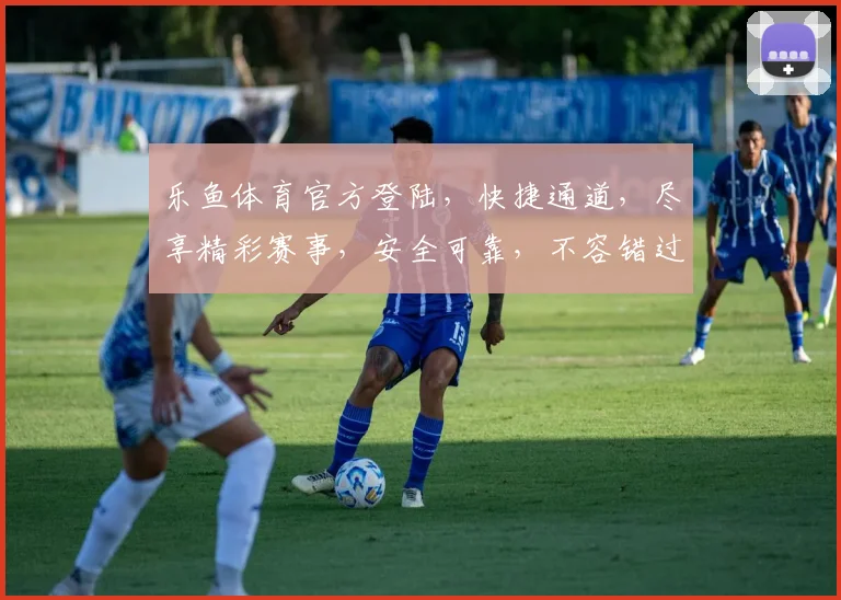 乐鱼体育官方登陆，快捷通道，尽享精彩赛事，安全可靠，不容错过